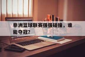 开云在线登录-非洲篮球联赛强强碰撞，谁能夺冠？()