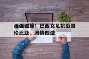 强强碰撞！巴西女足挑战哥伦比亚，激情四溢()