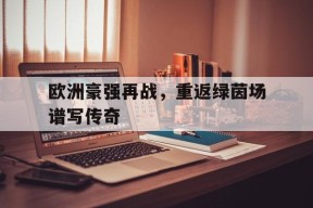 开云体育下载-欧洲豪强再战，重返绿茵场谱写传奇()